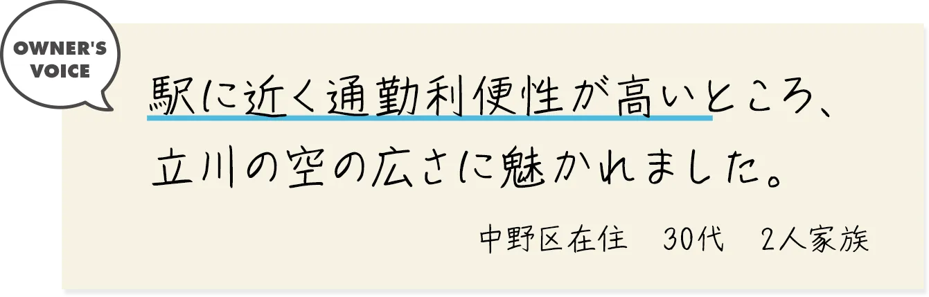 駅に近く通勤利便性が高いところ、立川の空の広さに魅かれました。（中野区在住・30代・2人家族）