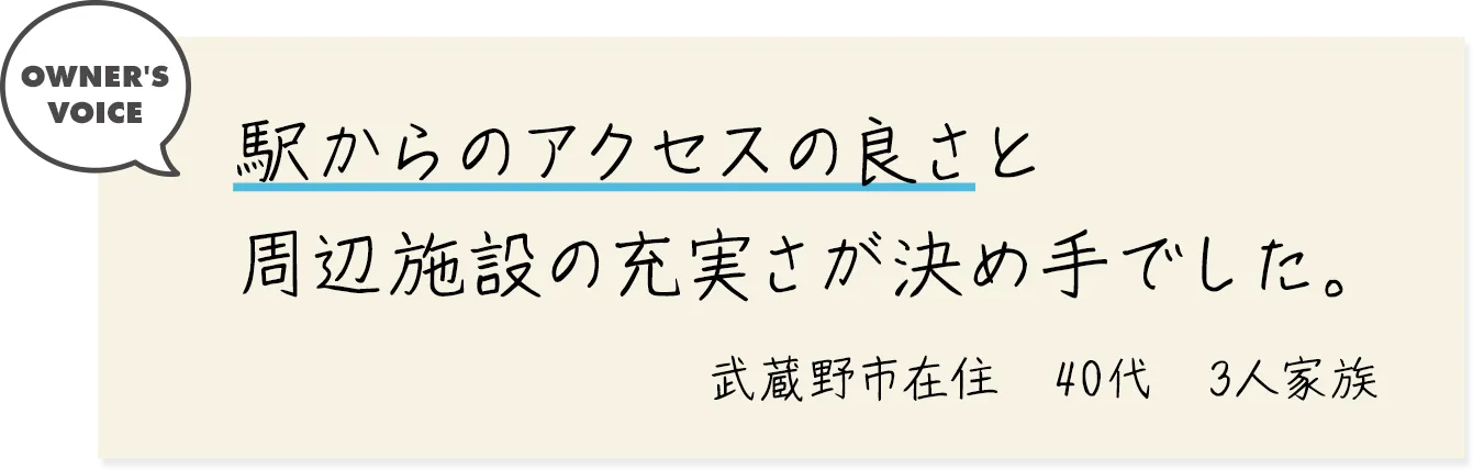 駅からのアクセスの良さと周辺施設の充実さが決め手でした。（武蔵野市在住・40代・3人家族）