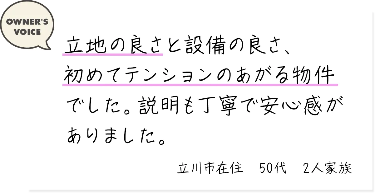 立地の良さと設備の良さ、初めてテンションのあがる物件でした。説明も丁寧で安心感がありました。（立川市在住・50代・2人家族）