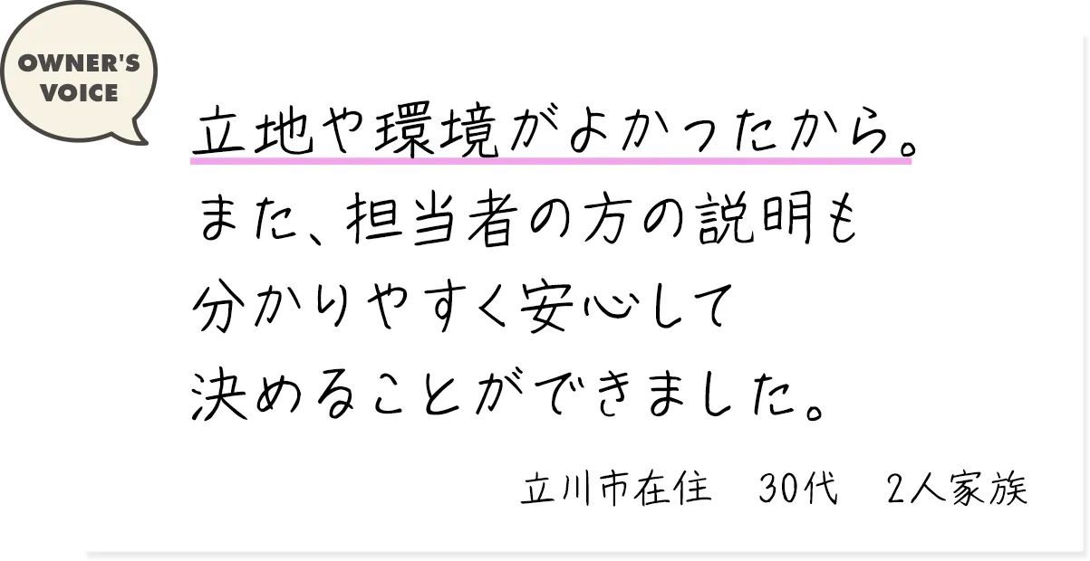 立地や環境がよかったから。また、担当者の方の説明も分かりやすく安心して決めることができました。（立川市在住・30代・2人家族）