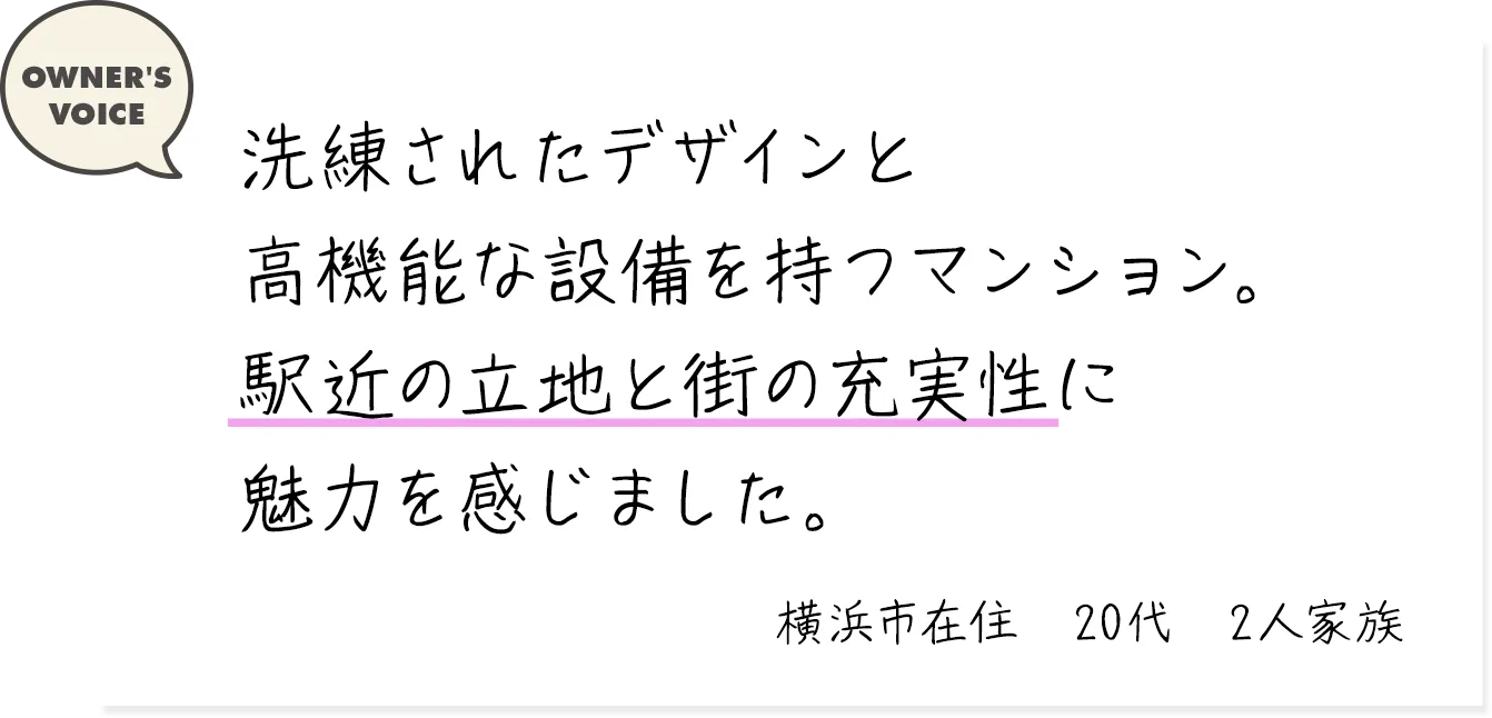 洗練されたデザインと高機能な設備を持つマンション。駅近の立地と街の充実性に魅力を感じました。（横浜市在住・20代・2人家族）