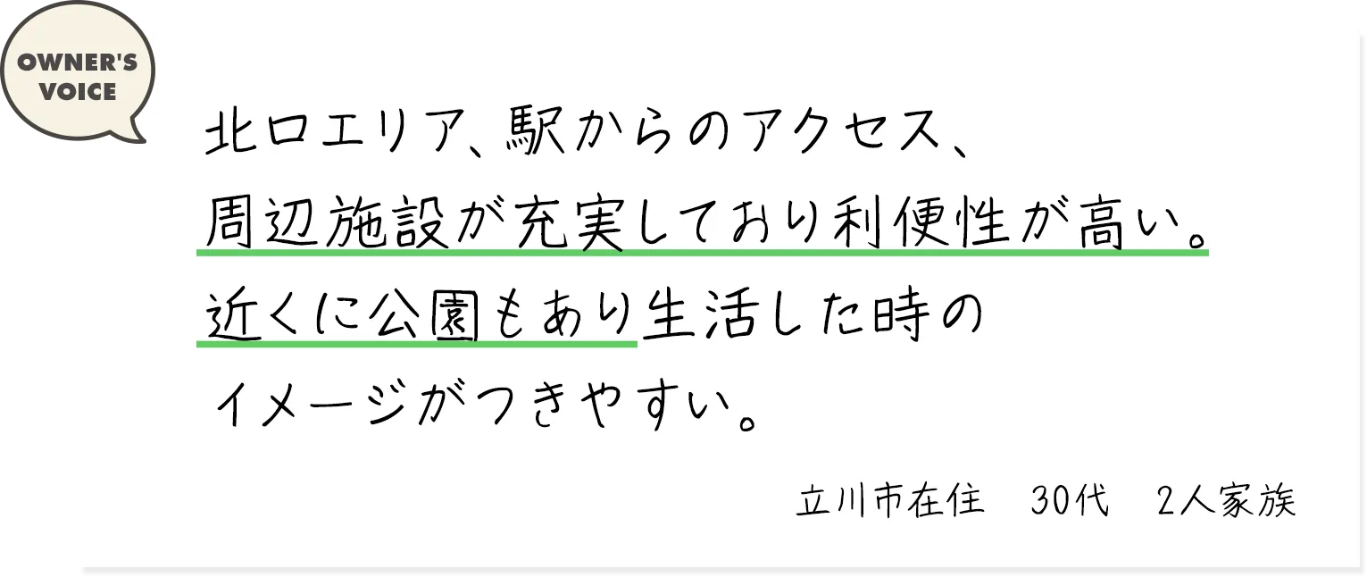 北口エリア、駅からのアクセス、周辺施設が充実しており利便性が高い。近くに公園もあり生活した時のイメージがつきやすい。（立川市在住・30代・2人家族）