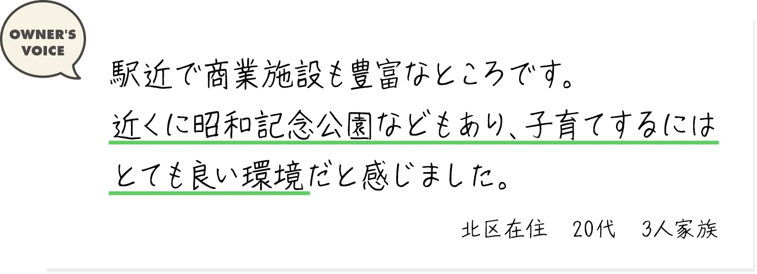 駅近で商業施設も豊富なところです。近くに昭和記念公園などもあり、子育てするにはとても良い環境だと感じました。（北区在住・20代・3人家族）