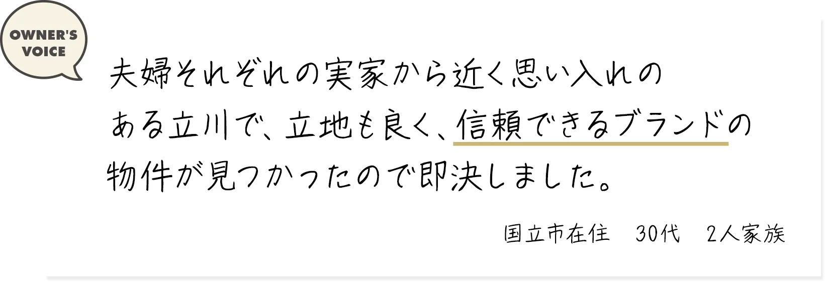 夫婦それぞれの実家から近く思い入れのある立川で、好立地で、信頼できるブランドの物件が見つかったので即決しました。（国立市在住・30代・2人家族）