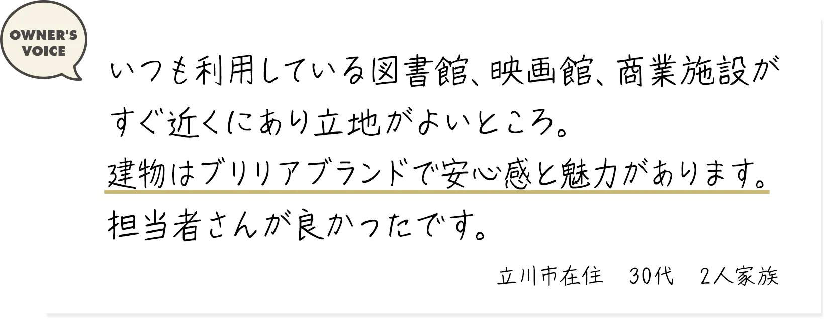いつも利用している図書館、映画館、商業施設がすぐ近くにあり立地がよいところ。建物はブリリアブランドで安心感と魅力があります。担当者さんが良かったです。（立川市在住・30代・2人家族）