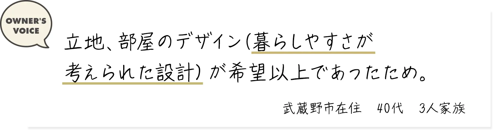 立地、部屋のデザイン(暮らしやすさが考えられた設計）が希望以上であったため。（武蔵野市在住・40代・3人家族）